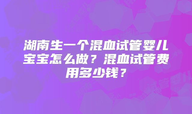 湖南生一个混血试管婴儿宝宝怎么做?混血试管费用多少钱?