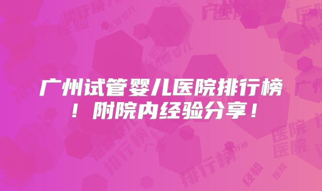 广州试管婴儿医院排行榜!附院内经验分享!