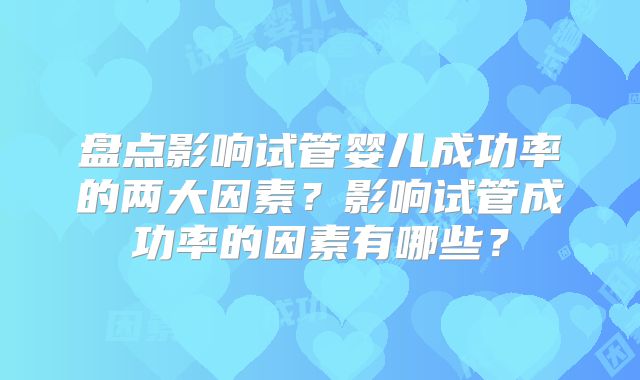 盘点影响试管婴儿成功率的两大因素?影响试管成功率的因素有哪些?