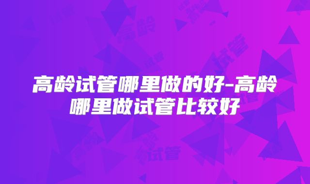 高龄试管哪里做的好-高龄哪里做试管比较好