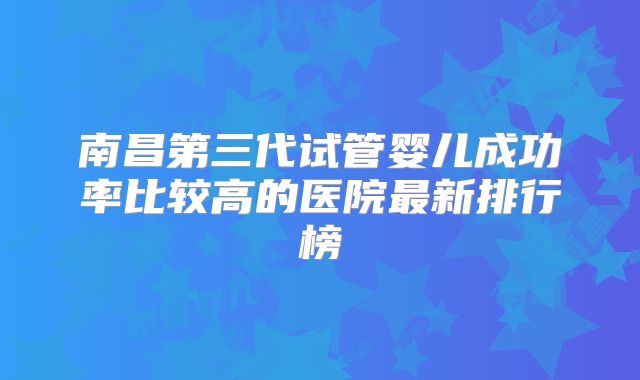 南昌第三代试管婴儿成功率比较高的医院最新排行榜