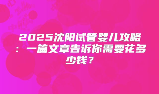 2025沈阳试管婴儿攻略：一篇文章告诉你需要花多少钱？