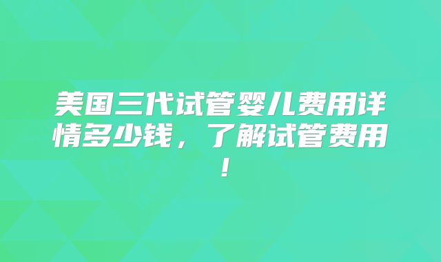 美国三代试管婴儿费用详情多少钱,了解试管费用!
