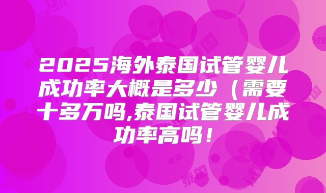 2025海外泰国试管婴儿成功率大概是多少(需要十多万吗,泰国试管婴儿成功率高吗!
