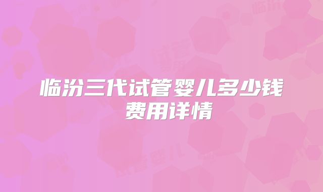 临汾三代试管婴儿多少钱 费用详情