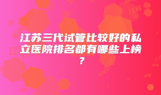 江苏三代试管比较好的私立医院排名都有哪些上榜?
