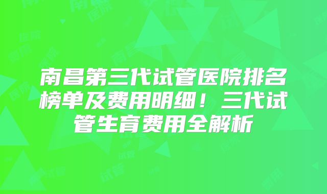 南昌第三代试管医院排名榜单及费用明细！三代试管生育费用全解析