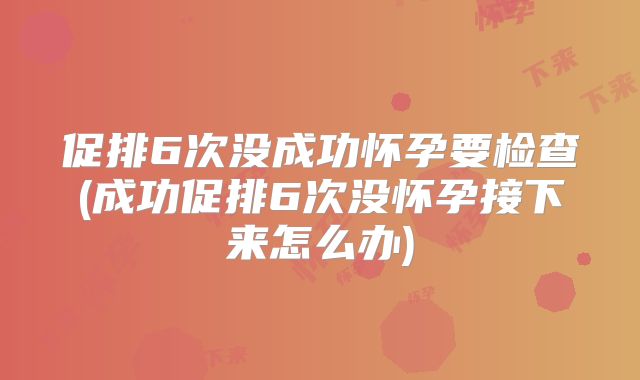 促排6次没成功怀孕要检查(成功促排6次没怀孕接下来怎么办)