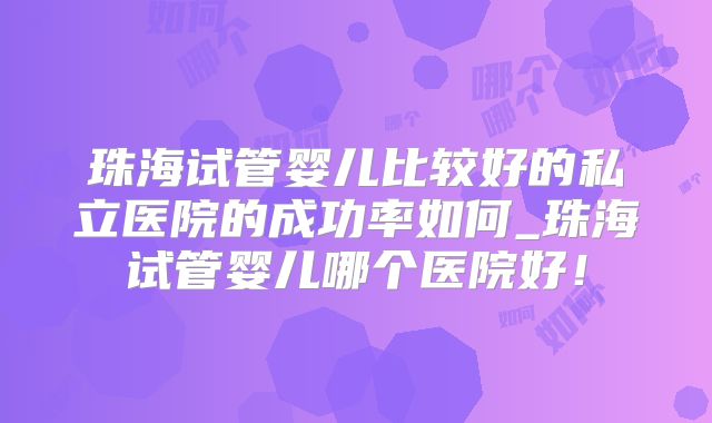 珠海试管婴儿比较好的私立医院的成功率如何_珠海试管婴儿哪个医院好!