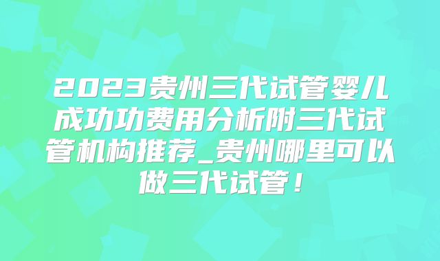 2023贵州三代试管婴儿成功功费用分析附三代试管机构推荐_贵州哪里可以做三代试管!