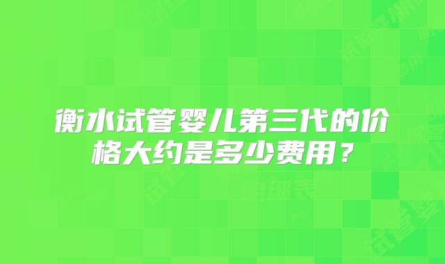 衡水试管婴儿第三代的价格大约是多少费用?