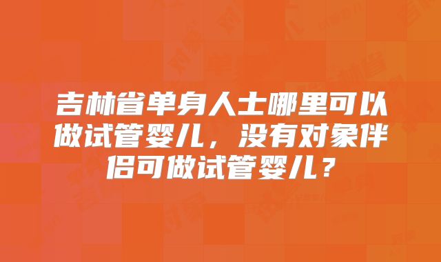 吉林省单身人士哪里可以做试管婴儿,没有对象伴侣可做试管婴儿?