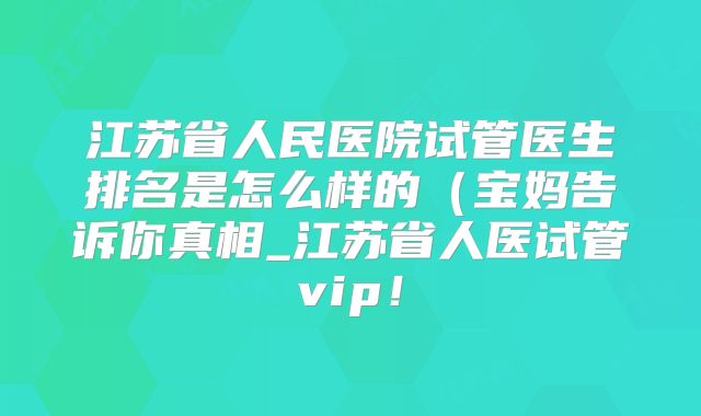 江苏省人民医院试管医生排名是怎么样的(宝妈告诉你真相_江苏省人医试管vip!