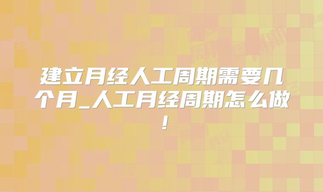 建立月经人工周期需要几个月_人工月经周期怎么做!