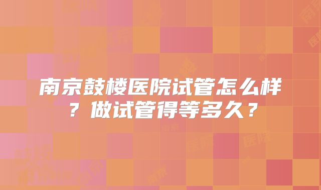 南京鼓楼医院试管怎么样?做试管得等多久?