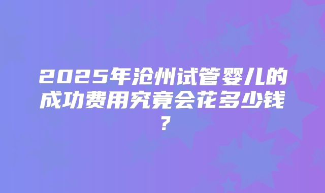 2025年沧州试管婴儿的成功费用究竟会花多少钱?