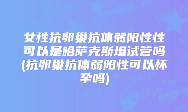 女性抗卵巢抗体弱阳性性可以是哈萨克斯坦试管吗(抗卵巢抗体弱阳性可以怀孕吗)