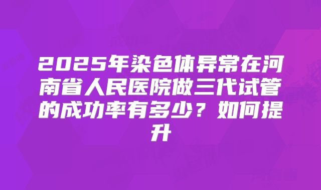 2025年染色体异常在河南省人民医院做三代试管的成功率有多少?如何提升