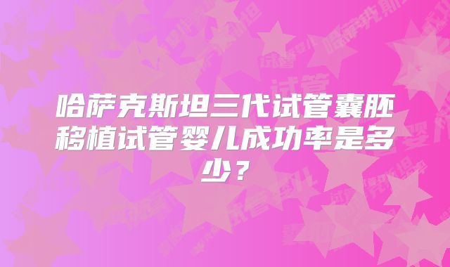 哈萨克斯坦三代试管囊胚移植试管婴儿成功率是多少？