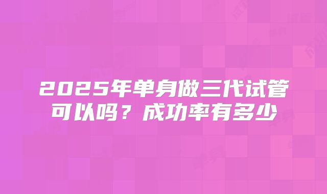 2025年单身做三代试管可以吗?成功率有多少
