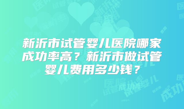 新沂市试管婴儿医院哪家成功率高？新沂市做试管婴儿费用多少钱？