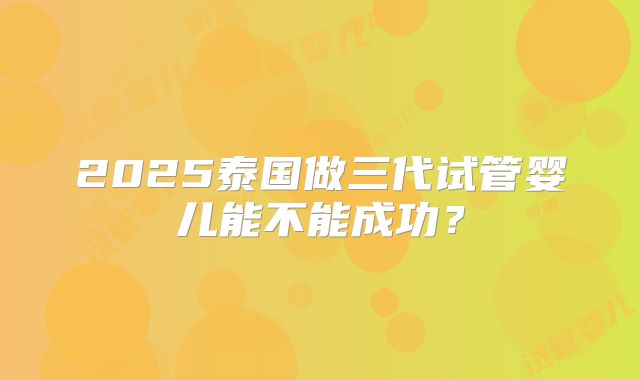 2025泰国做三代试管婴儿能不能成功？