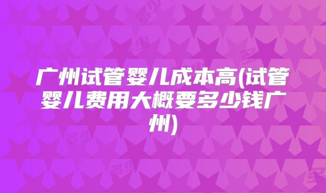 广州试管婴儿成本高(试管婴儿费用大概要多少钱广州)