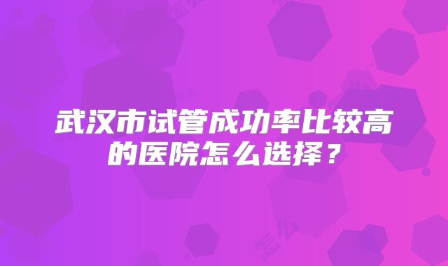 武汉市试管成功率比较高的医院怎么选择？