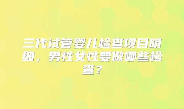 三代试管婴儿检查项目明细，男性女性要做哪些检查？