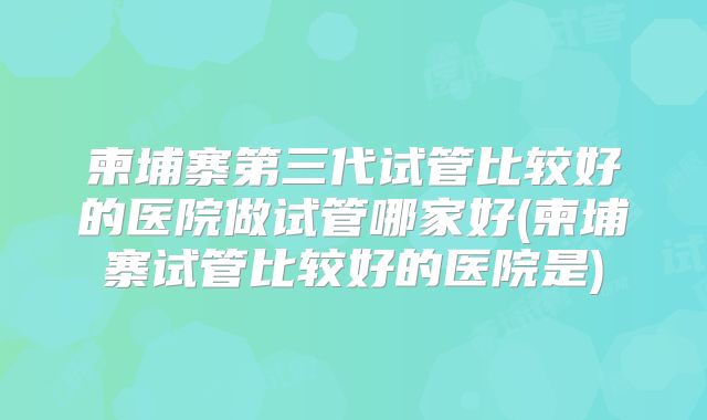 柬埔寨第三代试管比较好的医院做试管哪家好(柬埔寨试管比较好的医院是)