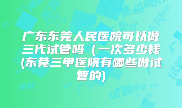 广东东莞人民医院可以做三代试管吗（一次多少钱(东莞三甲医院有哪些做试管的)
