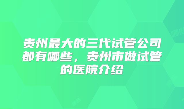 贵州最大的三代试管公司都有哪些，贵州市做试管的医院介绍