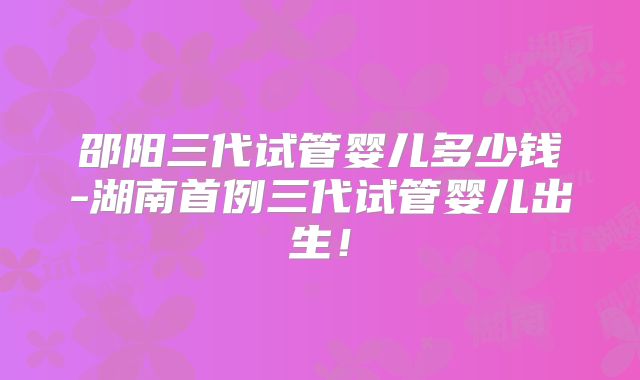 邵阳三代试管婴儿多少钱-湖南首例三代试管婴儿出生!