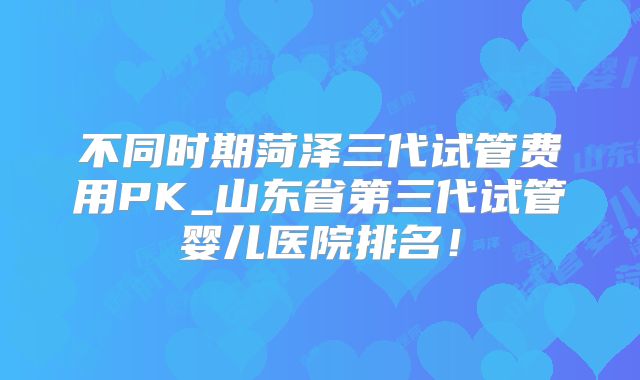 不同时期菏泽三代试管费用PK_山东省第三代试管婴儿医院排名！