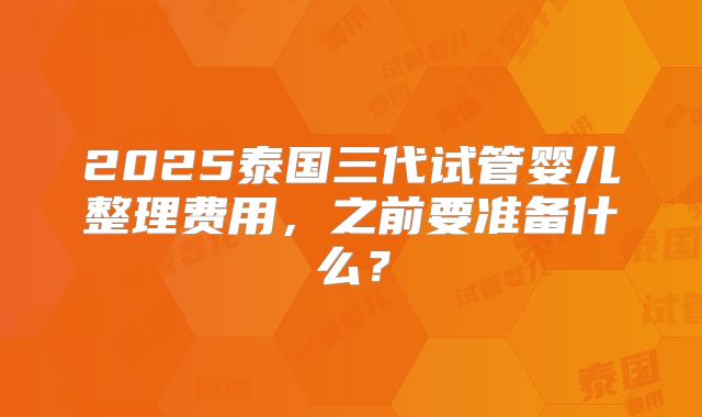 2025泰国三代试管婴儿整理费用，之前要准备什么？
