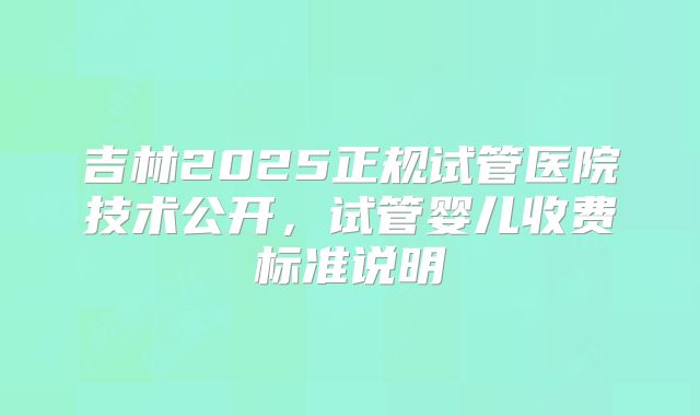 吉林2025正规试管医院技术公开，试管婴儿收费标准说明