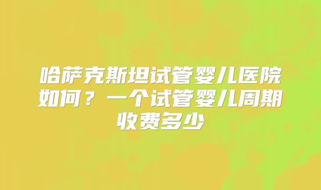 哈萨克斯坦试管婴儿医院如何?一个试管婴儿周期收费多少