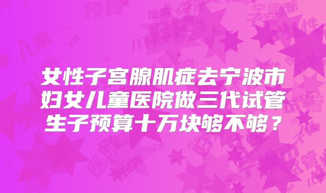 女性子宫腺肌症去宁波市妇女儿童医院做三代试管生子预算十万块够不够？