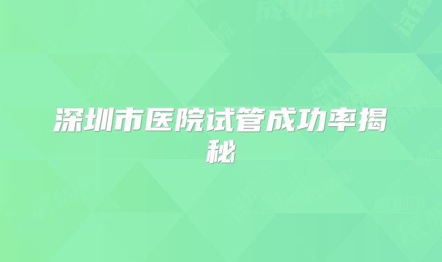深圳市医院试管成功率揭秘