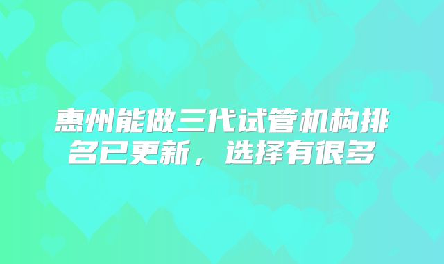 惠州能做三代试管机构排名已更新，选择有很多