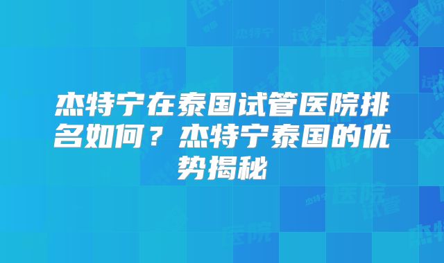 杰特宁在泰国试管医院排名如何？杰特宁泰国的优势揭秘