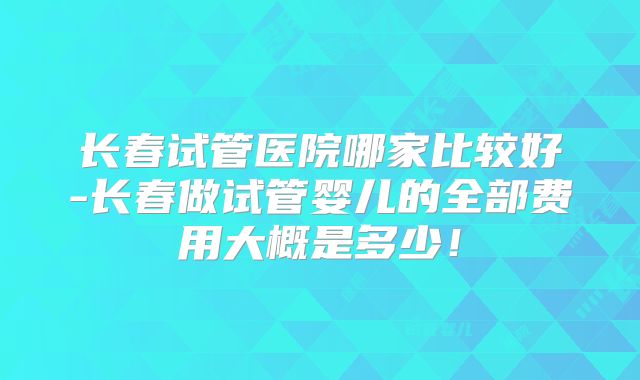 长春试管医院哪家比较好-长春做试管婴儿的全部费用大概是多少!