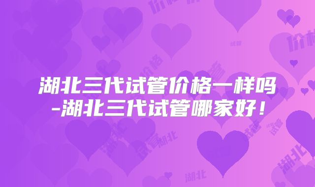 湖北三代试管价格一样吗-湖北三代试管哪家好!