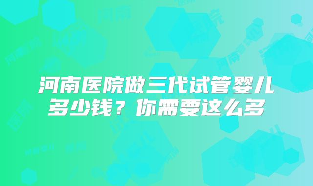 河南医院做三代试管婴儿多少钱?你需要这么多