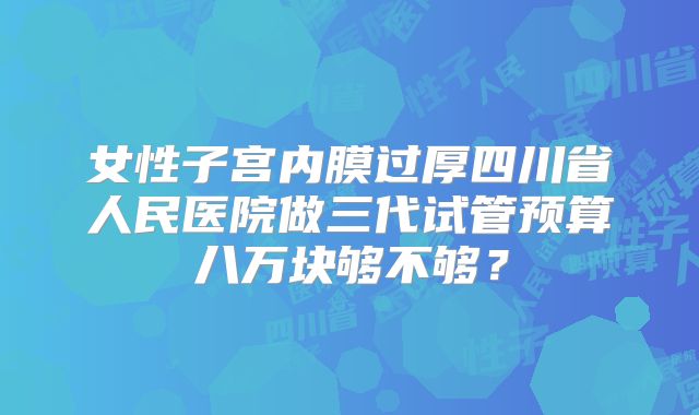 女性子宫内膜过厚四川省人民医院做三代试管预算八万块够不够？