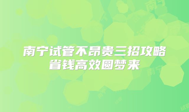 南宁试管不昂贵三招攻略省钱高效圆梦来
