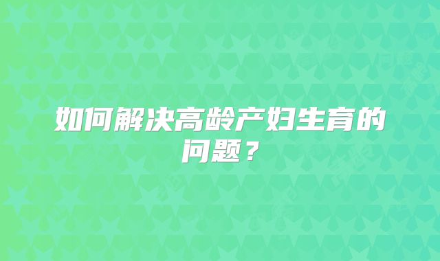 如何解决高龄产妇生育的问题？