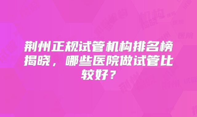 荆州正规试管机构排名榜揭晓，哪些医院做试管比较好？