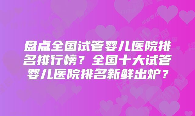 盘点全国试管婴儿医院排名排行榜？全国十大试管婴儿医院排名新鲜出炉？