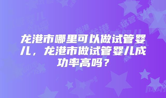 龙港市哪里可以做试管婴儿,龙港市做试管婴儿成功率高吗?